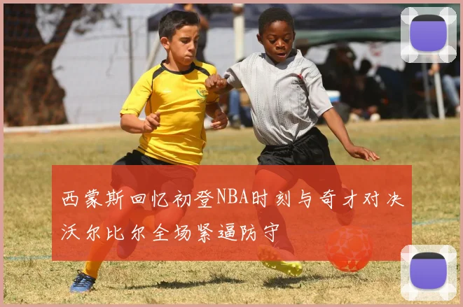西蒙斯回忆初登NBA时刻与奇才对决沃尔比尔全场紧逼防守